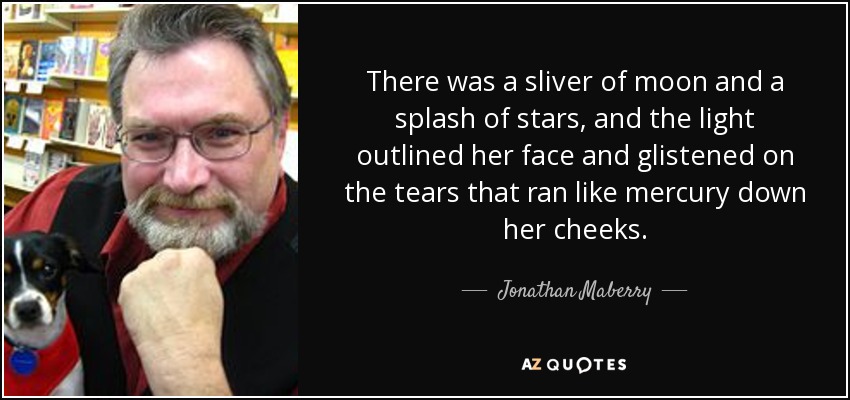 There was a sliver of moon and a splash of stars, and the light outlined her face and glistened on the tears that ran like mercury down her cheeks. - Jonathan Maberry