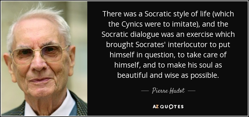 There was a Socratic style of life (which the Cynics were to imitate), and the Socratic dialogue was an exercise which brought Socrates' interlocutor to put himself in question, to take care of himself, and to make his soul as beautiful and wise as possible. - Pierre Hadot