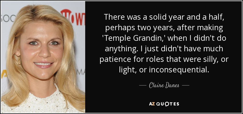 There was a solid year and a half, perhaps two years, after making 'Temple Grandin,' when I didn't do anything. I just didn't have much patience for roles that were silly, or light, or inconsequential. - Claire Danes