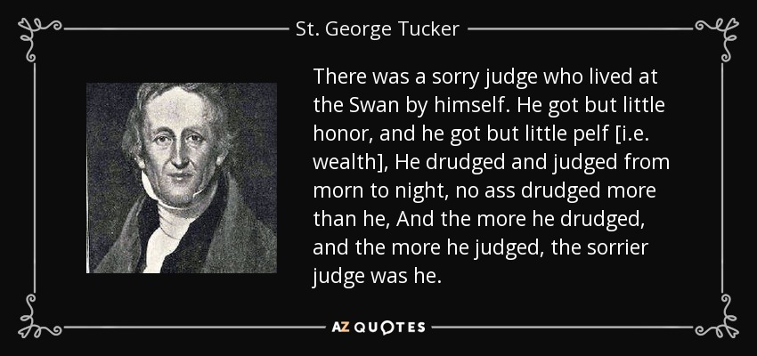There was a sorry judge who lived at the Swan by himself. He got but little honor, and he got but little pelf [i.e. wealth], He drudged and judged from morn to night, no ass drudged more than he, And the more he drudged, and the more he judged, the sorrier judge was he. - St. George Tucker