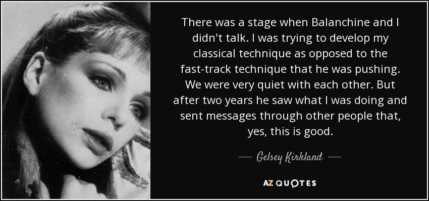 There was a stage when Balanchine and I didn't talk. I was trying to develop my classical technique as opposed to the fast-track technique that he was pushing. We were very quiet with each other. But after two years he saw what I was doing and sent messages through other people that, yes, this is good. - Gelsey Kirkland