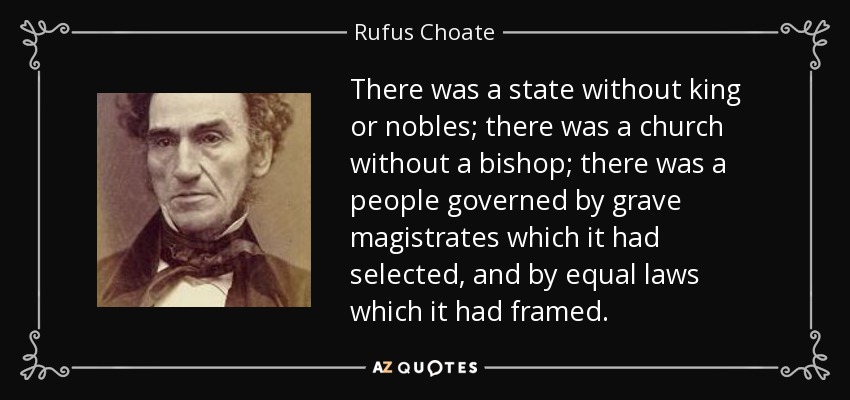 There was a state without king or nobles; there was a church without a bishop; there was a people governed by grave magistrates which it had selected, and by equal laws which it had framed. - Rufus Choate