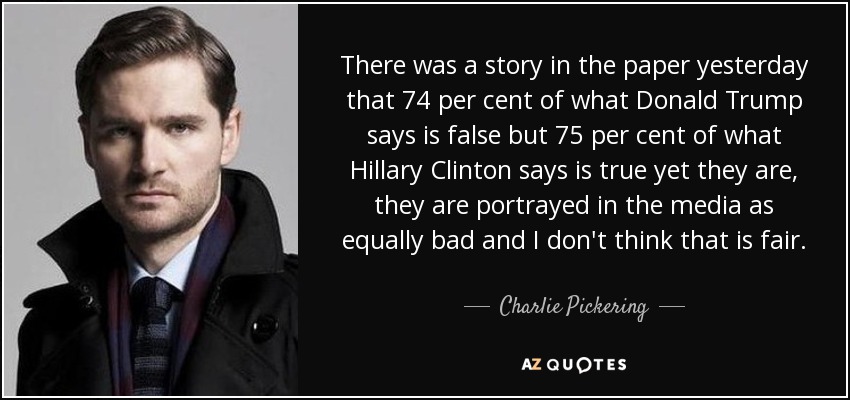 There was a story in the paper yesterday that 74 per cent of what Donald Trump says is false but 75 per cent of what Hillary Clinton says is true yet they are, they are portrayed in the media as equally bad and I don't think that is fair. - Charlie Pickering