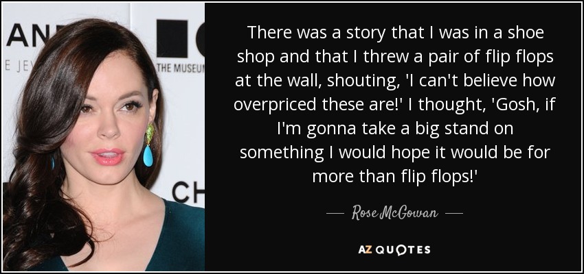 There was a story that I was in a shoe shop and that I threw a pair of flip flops at the wall, shouting, 'I can't believe how overpriced these are!' I thought, 'Gosh, if I'm gonna take a big stand on something I would hope it would be for more than flip flops!' - Rose McGowan
