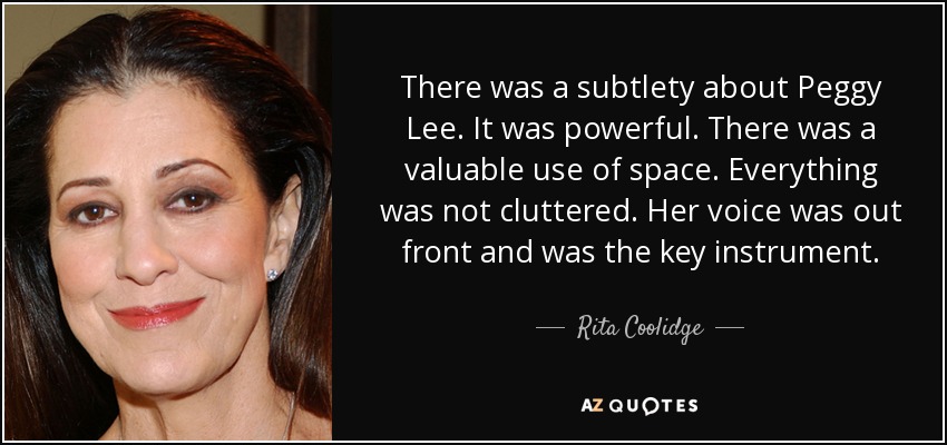 There was a subtlety about Peggy Lee. It was powerful. There was a valuable use of space. Everything was not cluttered. Her voice was out front and was the key instrument. - Rita Coolidge