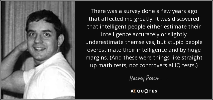 There was a survey done a few years ago that affected me greatly. it was discovered that intelligent people either estimate their intelligence accurately or slightly underestimate themselves, but stupid people overestimate their intelligence and by huge margins. (And these were things like straight up math tests, not controversial IQ tests.) - Harvey Pekar