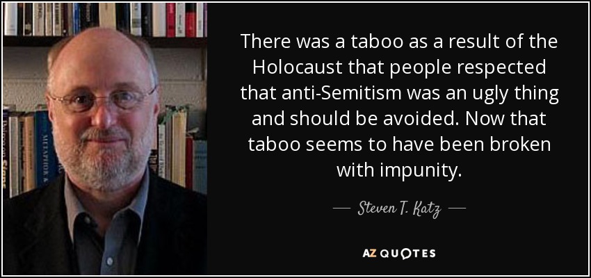 There was a taboo as a result of the Holocaust that people respected that anti-Semitism was an ugly thing and should be avoided. Now that taboo seems to have been broken with impunity. - Steven T. Katz