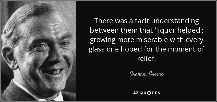 There was a tacit understanding between them that 'liquor helped'; growing more miserable with every glass one hoped for the moment of relief. - Graham Greene