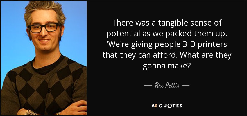 There was a tangible sense of potential as we packed them up. 'We're giving people 3-D printers that they can afford. What are they gonna make? - Bre Pettis