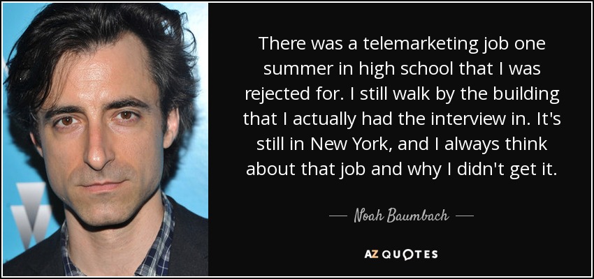 There was a telemarketing job one summer in high school that I was rejected for. I still walk by the building that I actually had the interview in. It's still in New York, and I always think about that job and why I didn't get it. - Noah Baumbach