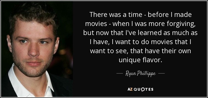 There was a time - before I made movies - when I was more forgiving, but now that I've learned as much as I have, I want to do movies that I want to see, that have their own unique flavor. - Ryan Phillippe
