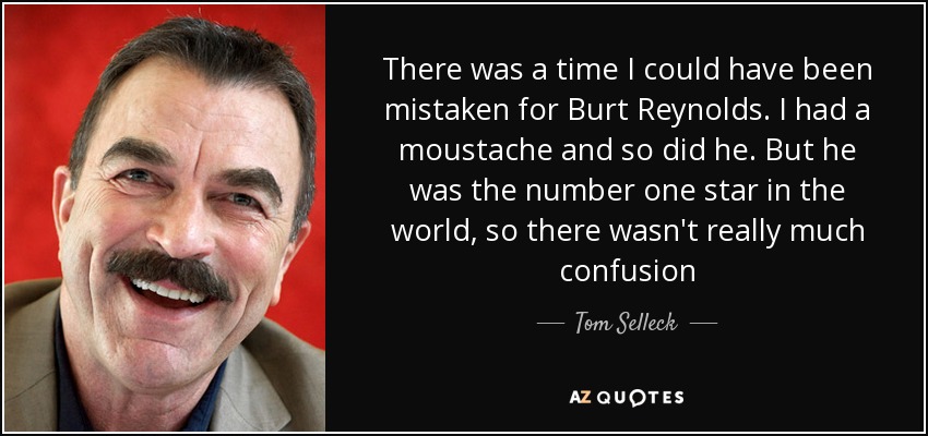 There was a time I could have been mistaken for Burt Reynolds. I had a moustache and so did he. But he was the number one star in the world, so there wasn't really much confusion - Tom Selleck