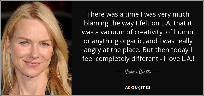 There was a time I was very much blaming the way I felt on L.A, that it was a vacuum of creativity, of humor or anything organic, and I was really angry at the place. But then today I feel completely different - I love L.A.! - Naomi Watts