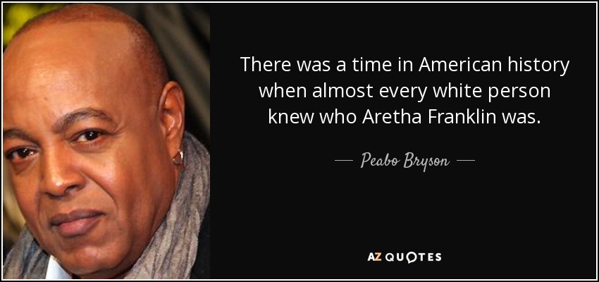 There was a time in American history when almost every white person knew who Aretha Franklin was. - Peabo Bryson