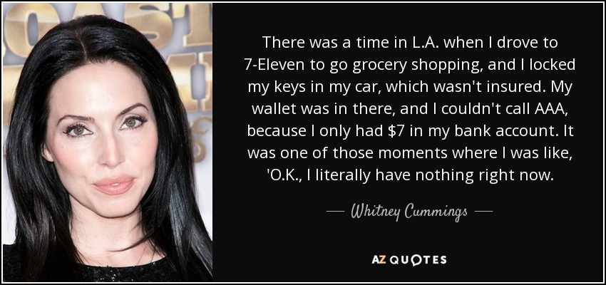 There was a time in L.A. when I drove to 7-Eleven to go grocery shopping, and I locked my keys in my car, which wasn't insured. My wallet was in there, and I couldn't call AAA, because I only had $7 in my bank account. It was one of those moments where I was like, 'O.K., I literally have nothing right now. - Whitney Cummings