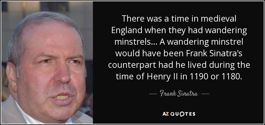 There was a time in medieval England when they had wandering minstrels ... A wandering minstrel would have been Frank Sinatra's counterpart had he lived during the time of Henry II in 1190 or 1180. - Frank Sinatra, Jr.