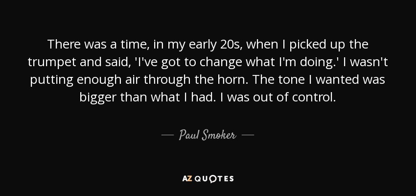 There was a time, in my early 20s, when I picked up the trumpet and said, 'I've got to change what I'm doing.' I wasn't putting enough air through the horn. The tone I wanted was bigger than what I had. I was out of control. - Paul Smoker