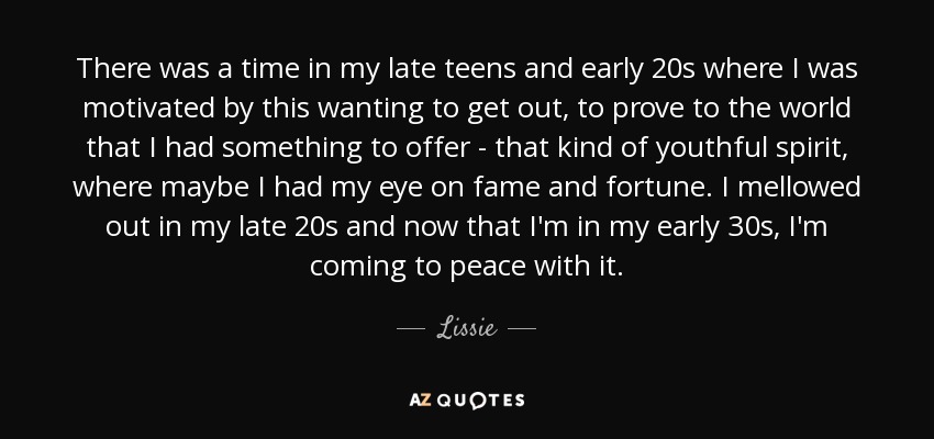 There was a time in my late teens and early 20s where I was motivated by this wanting to get out, to prove to the world that I had something to offer - that kind of youthful spirit, where maybe I had my eye on fame and fortune. I mellowed out in my late 20s and now that I'm in my early 30s, I'm coming to peace with it. - Lissie