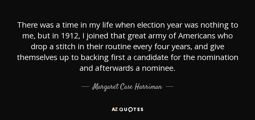 There was a time in my life when election year was nothing to me, but in 1912, I joined that great army of Americans who drop a stitch in their routine every four years, and give themselves up to backing first a candidate for the nomination and afterwards a nominee. - Margaret Case Harriman