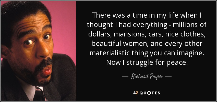 There was a time in my life when I thought I had everything - millions of dollars, mansions, cars, nice clothes, beautiful women, and every other materialistic thing you can imagine. Now I struggle for peace. - Richard Pryor