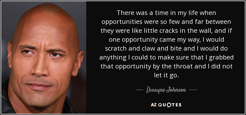 There was a time in my life when opportunities were so few and far between they were like little cracks in the wall, and if one opportunity came my way, I would scratch and claw and bite and I would do anything I could to make sure that I grabbed that opportunity by the throat and I did not let it go. - Dwayne Johnson