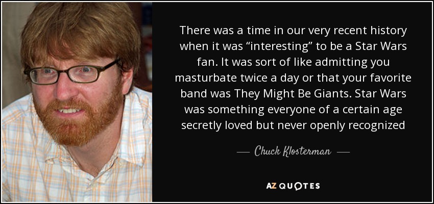 There was a time in our very recent history when it was “interesting” to be a Star Wars fan. It was sort of like admitting you masturbate twice a day or that your favorite band was They Might Be Giants. Star Wars was something everyone of a certain age secretly loved but never openly recognized - Chuck Klosterman