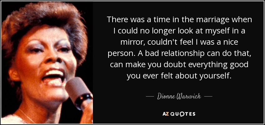 There was a time in the marriage when I could no longer look at myself in a mirror, couldn't feel I was a nice person. A bad relationship can do that, can make you doubt everything good you ever felt about yourself. - Dionne Warwick