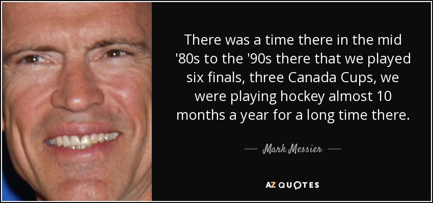 There was a time there in the mid '80s to the '90s there that we played six finals, three Canada Cups, we were playing hockey almost 10 months a year for a long time there. - Mark Messier