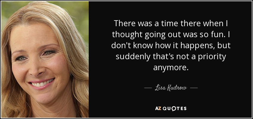 There was a time there when I thought going out was so fun. I don't know how it happens, but suddenly that's not a priority anymore. - Lisa Kudrow