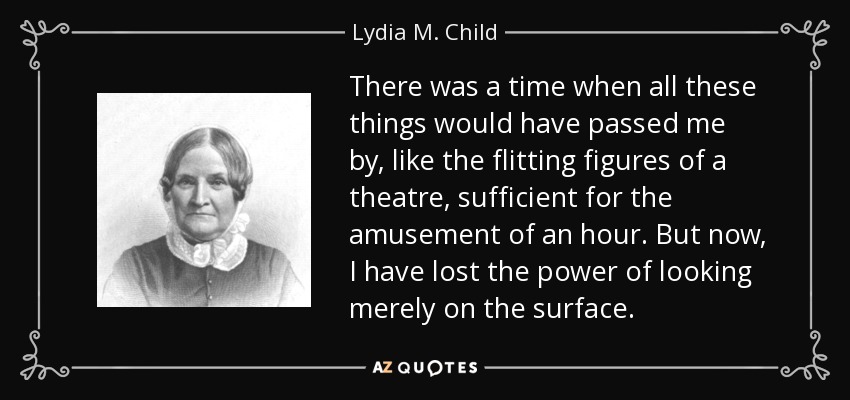 There was a time when all these things would have passed me by, like the flitting figures of a theatre, sufficient for the amusement of an hour. But now, I have lost the power of looking merely on the surface. - Lydia M. Child