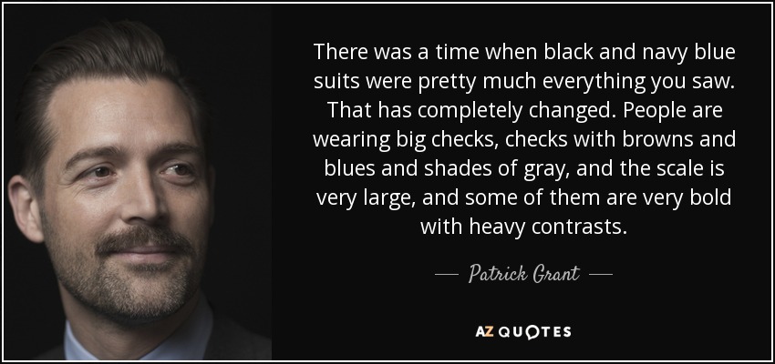 There was a time when black and navy blue suits were pretty much everything you saw. That has completely changed. People are wearing big checks, checks with browns and blues and shades of gray, and the scale is very large, and some of them are very bold with heavy contrasts. - Patrick Grant