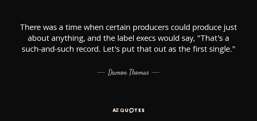 There was a time when certain producers could produce just about anything, and the label execs would say, 