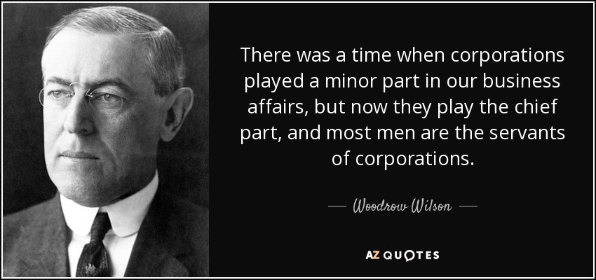 There was a time when corporations played a minor part in our business affairs, but now they play the chief part, and most men are the servants of corporations. - Woodrow Wilson