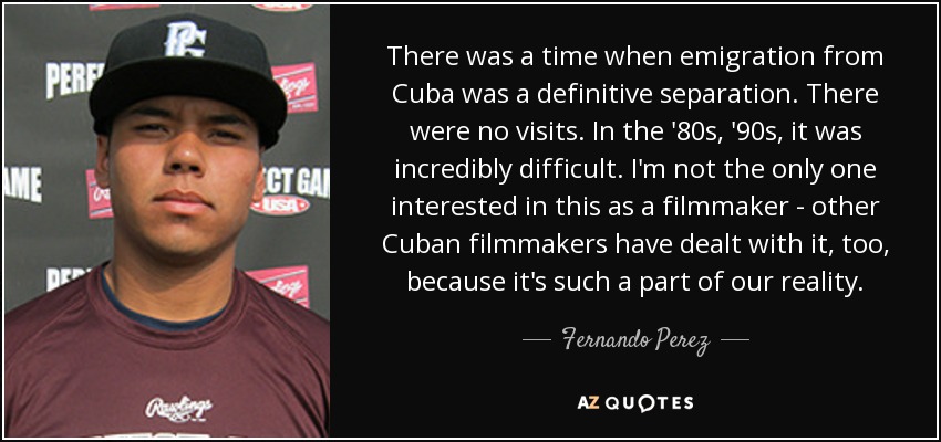 There was a time when emigration from Cuba was a definitive separation. There were no visits. In the '80s, '90s, it was incredibly difficult. I'm not the only one interested in this as a filmmaker - other Cuban filmmakers have dealt with it, too, because it's such a part of our reality. - Fernando Perez