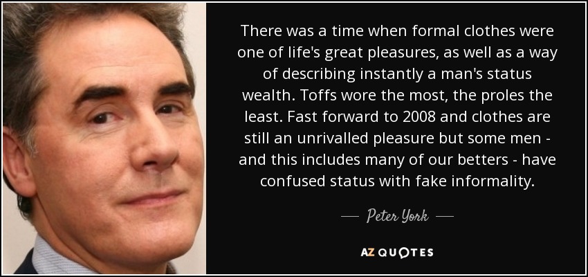 There was a time when formal clothes were one of life's great pleasures, as well as a way of describing instantly a man's status wealth. Toffs wore the most, the proles the least. Fast forward to 2008 and clothes are still an unrivalled pleasure but some men - and this includes many of our betters - have confused status with fake informality. - Peter York