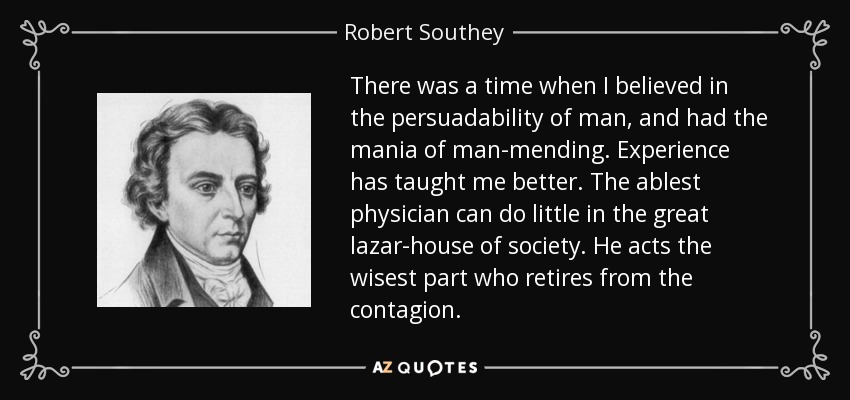 There was a time when I believed in the persuadability of man, and had the mania of man-mending. Experience has taught me better. The ablest physician can do little in the great lazar-house of society. He acts the wisest part who retires from the contagion. - Robert Southey
