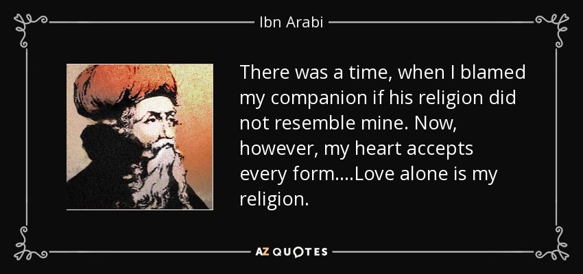 There was a time, when I blamed my companion if his religion did not resemble mine. Now, however, my heart accepts every form....Love alone is my religion. - Ibn Arabi