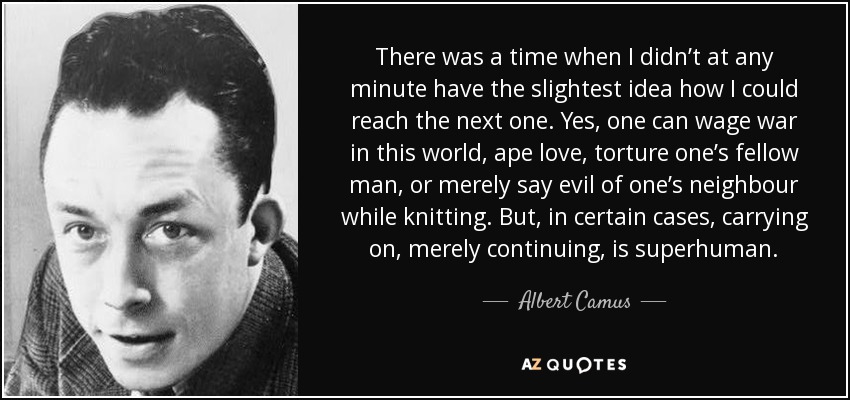 There was a time when I didn’t at any minute have the slightest idea how I could reach the next one. Yes, one can wage war in this world, ape love, torture one’s fellow man, or merely say evil of one’s neighbour while knitting. But, in certain cases, carrying on, merely continuing, is superhuman. - Albert Camus