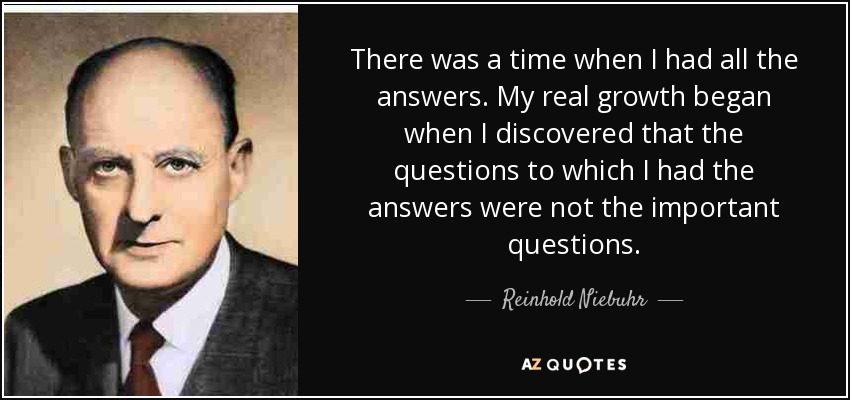 There was a time when I had all the answers. My real growth began when I discovered that the questions to which I had the answers were not the important questions. - Reinhold Niebuhr