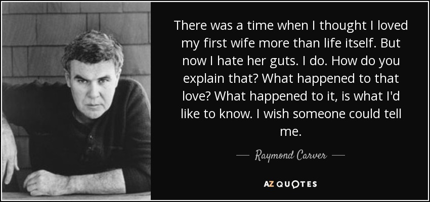 There was a time when I thought I loved my first wife more than life itself. But now I hate her guts. I do. How do you explain that? What happened to that love? What happened to it, is what I'd like to know. I wish someone could tell me. - Raymond Carver