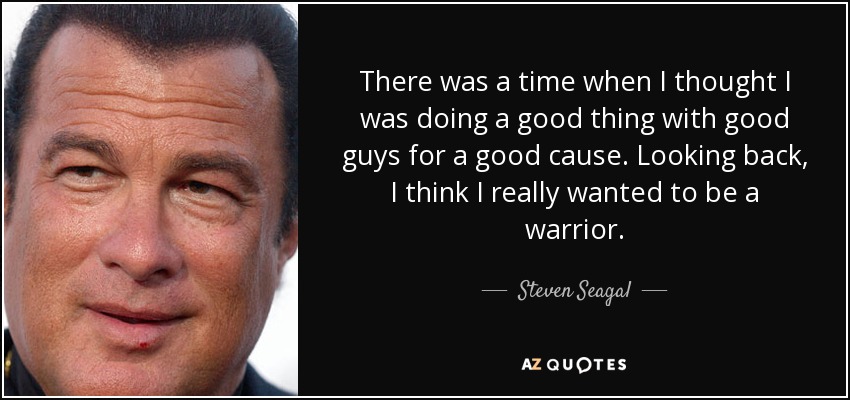 There was a time when I thought I was doing a good thing with good guys for a good cause. Looking back, I think I really wanted to be a warrior. - Steven Seagal