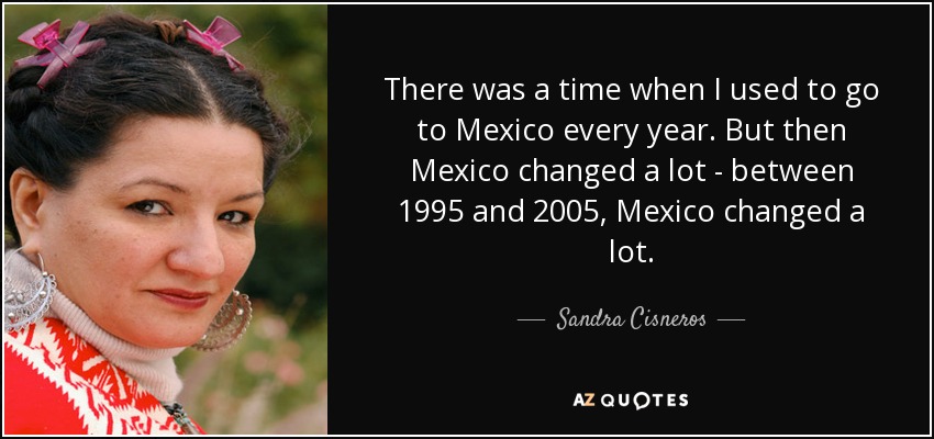 There was a time when I used to go to Mexico every year. But then Mexico changed a lot - between 1995 and 2005, Mexico changed a lot. - Sandra Cisneros