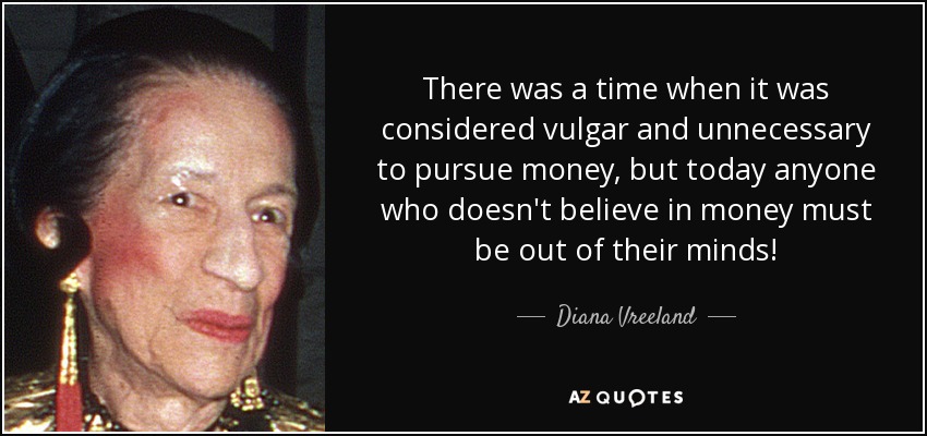 There was a time when it was considered vulgar and unnecessary to pursue money, but today anyone who doesn't believe in money must be out of their minds! - Diana Vreeland