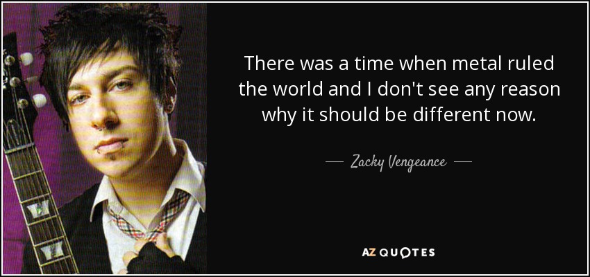 There was a time when metal ruled the world and I don't see any reason why it should be different now. - Zacky Vengeance