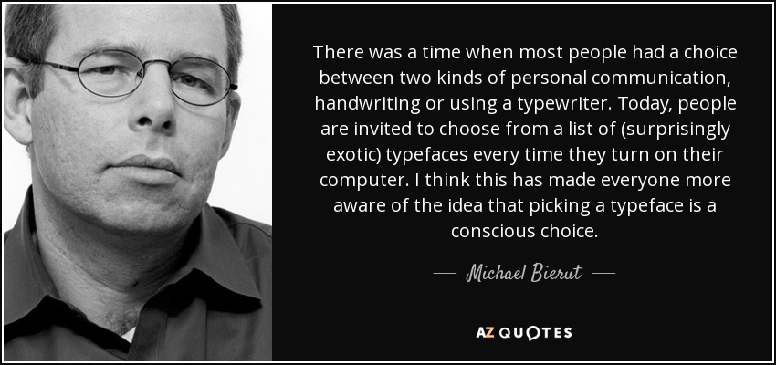 There was a time when most people had a choice between two kinds of personal communication, handwriting or using a typewriter. Today, people are invited to choose from a list of (surprisingly exotic) typefaces every time they turn on their computer. I think this has made everyone more aware of the idea that picking a typeface is a conscious choice. - Michael Bierut