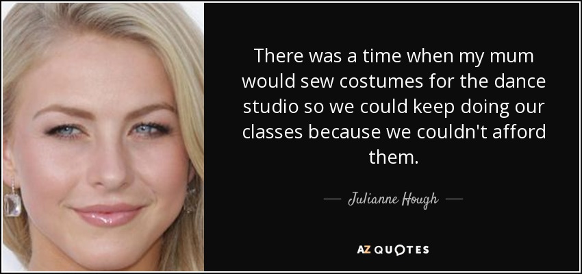 There was a time when my mum would sew costumes for the dance studio so we could keep doing our classes because we couldn't afford them. - Julianne Hough