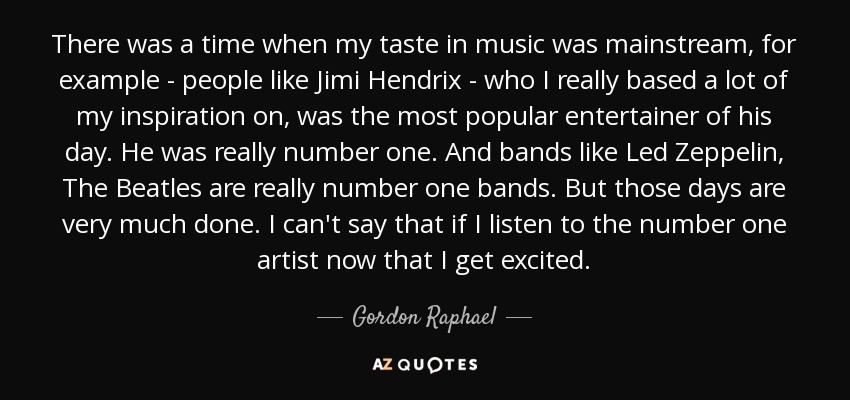 There was a time when my taste in music was mainstream, for example - people like Jimi Hendrix - who I really based a lot of my inspiration on, was the most popular entertainer of his day. He was really number one. And bands like Led Zeppelin, The Beatles are really number one bands. But those days are very much done. I can't say that if I listen to the number one artist now that I get excited. - Gordon Raphael