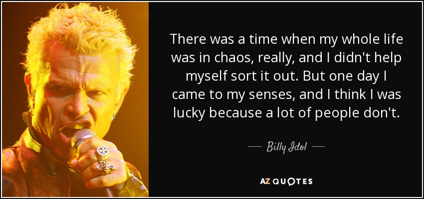 There was a time when my whole life was in chaos, really, and I didn't help myself sort it out. But one day I came to my senses, and I think I was lucky because a lot of people don't. - Billy Idol