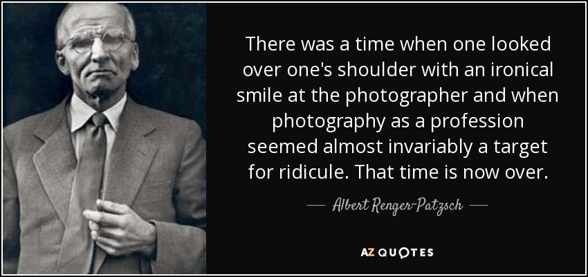 There was a time when one looked over one's shoulder with an ironical smile at the photographer and when photography as a profession seemed almost invariably a target for ridicule. That time is now over. - Albert Renger-Patzsch