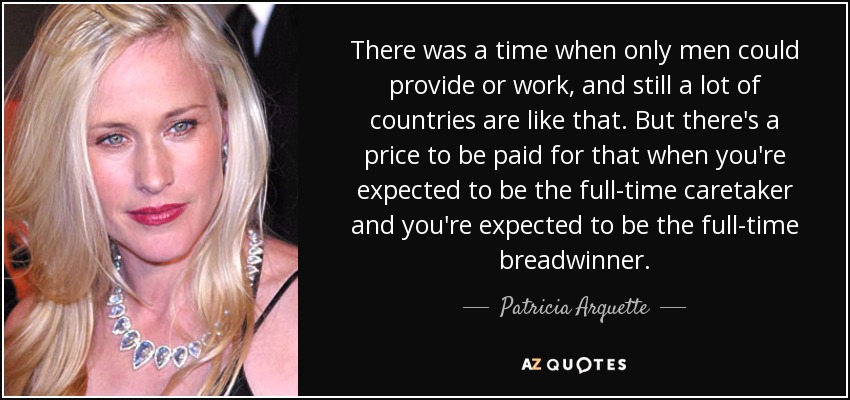 There was a time when only men could provide or work, and still a lot of countries are like that. But there's a price to be paid for that when you're expected to be the full-time caretaker and you're expected to be the full-time breadwinner. - Patricia Arquette